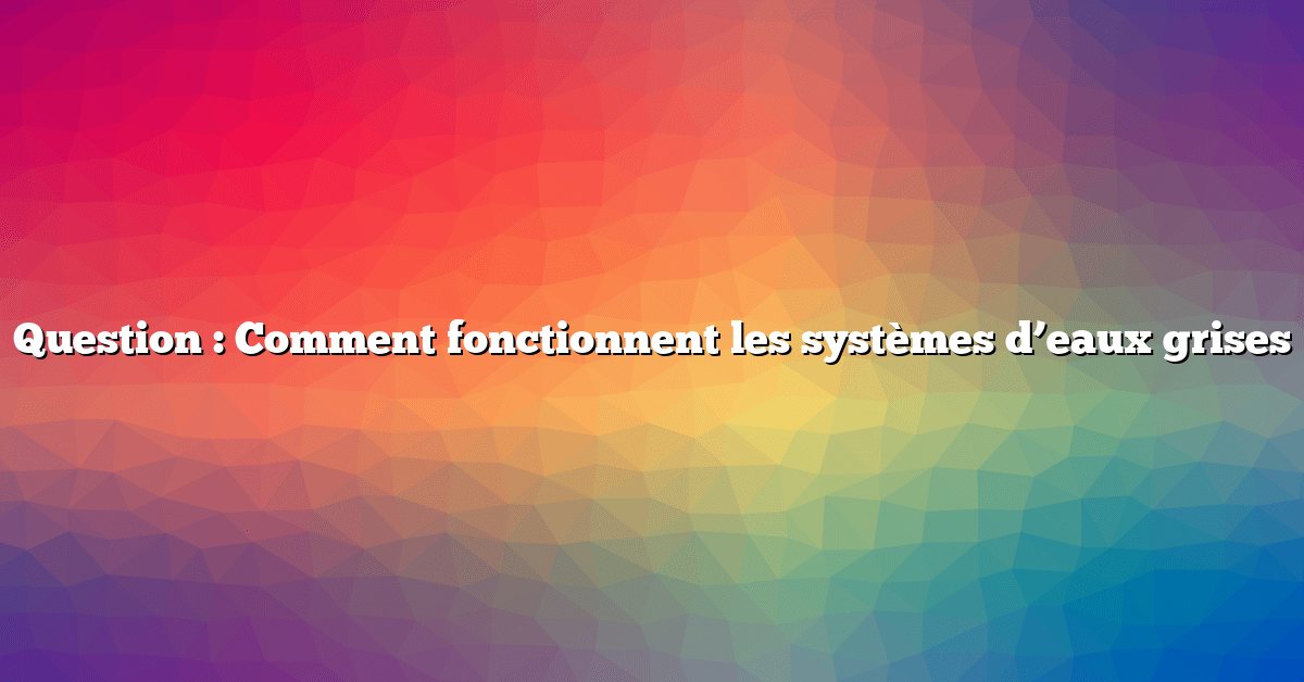 Question : Comment fonctionnent les systèmes d’eaux grises